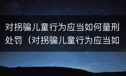对拐骗儿童行为应当如何量刑处罚（对拐骗儿童行为应当如何量刑处罚）