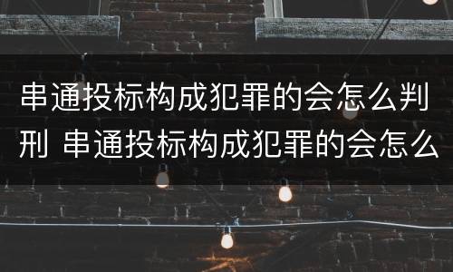 串通投标构成犯罪的会怎么判刑 串通投标构成犯罪的会怎么判刑呢