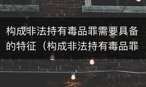 构成非法持有毒品罪需要具备的特征（构成非法持有毒品罪需要具备的特征是）