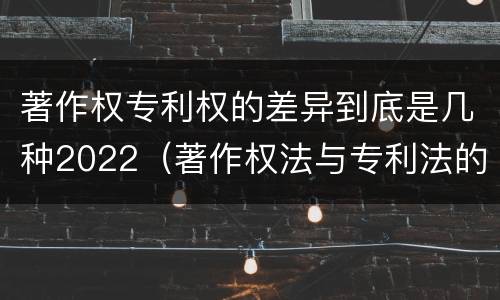 著作权专利权的差异到底是几种2022（著作权法与专利法的区别）