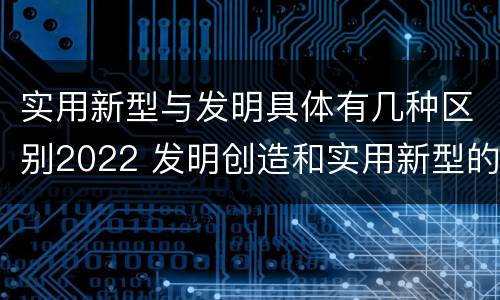 实用新型与发明具体有几种区别2022 发明创造和实用新型的区别