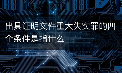 出具证明文件重大失实罪的四个条件是指什么