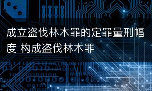 成立盗伐林木罪的定罪量刑幅度 构成盗伐林木罪