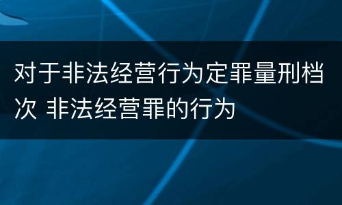 对于非法经营行为定罪量刑档次 非法经营罪的行为