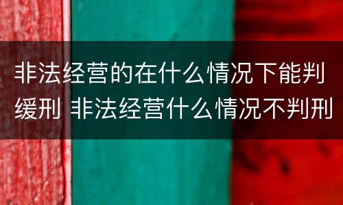 非法经营的在什么情况下能判缓刑 非法经营什么情况不判刑