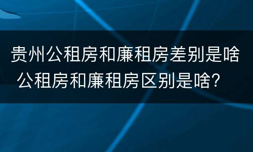 贵州公租房和廉租房差别是啥 公租房和廉租房区别是啥?