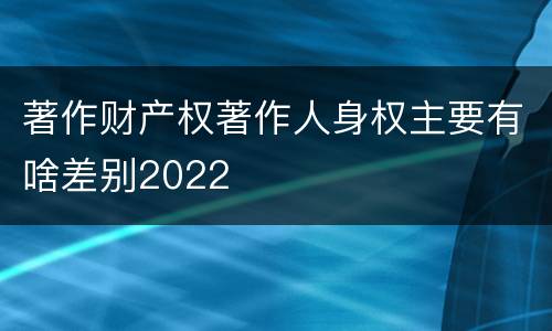 著作财产权著作人身权主要有啥差别2022