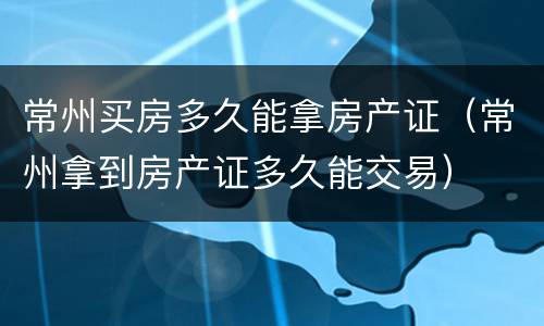 常州买房多久能拿房产证（常州拿到房产证多久能交易）