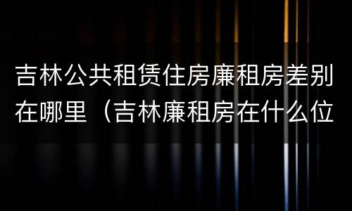 吉林公共租赁住房廉租房差别在哪里（吉林廉租房在什么位置）