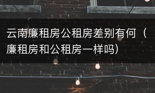 云南廉租房公租房差别有何（廉租房和公租房一样吗）