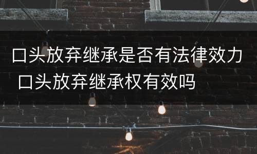 口头放弃继承是否有法律效力 口头放弃继承权有效吗