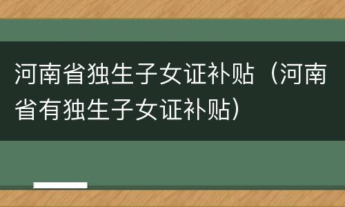 河南省独生子女证补贴(河南省有独生子女证补贴)