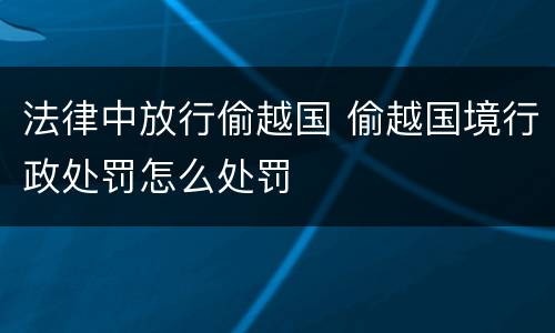 法律中放行偷越国 偷越国境行政处罚怎么处罚