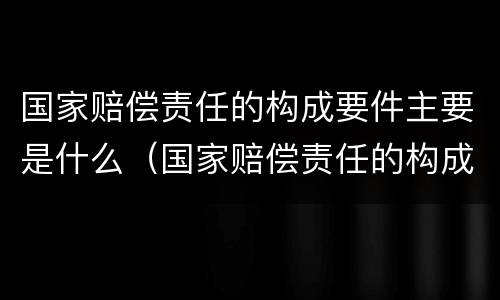 国家赔偿责任的构成要件主要是什么（国家赔偿责任的构成要件主要是什么意思）
