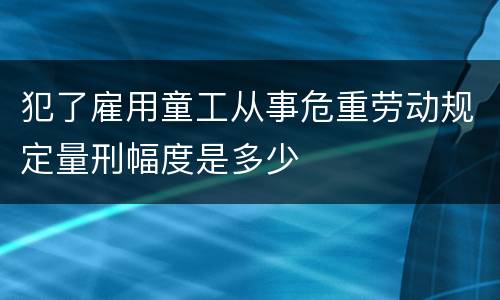 犯了雇用童工从事危重劳动规定量刑幅度是多少