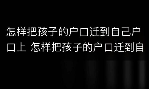 怎样把孩子的户口迁到自己户口上 怎样把孩子的户口迁到自己户口上面