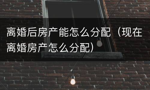 离婚后房产能怎么分配（现在离婚房产怎么分配）