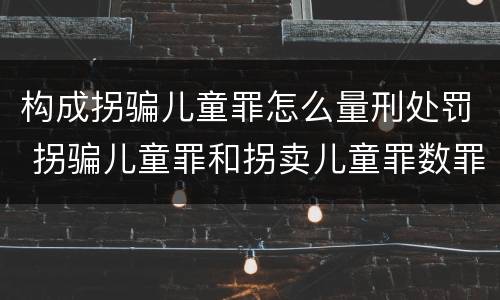 构成拐骗儿童罪怎么量刑处罚 拐骗儿童罪和拐卖儿童罪数罪并罚