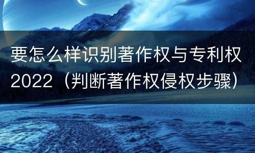 要怎么样识别著作权与专利权2022（判断著作权侵权步骤）