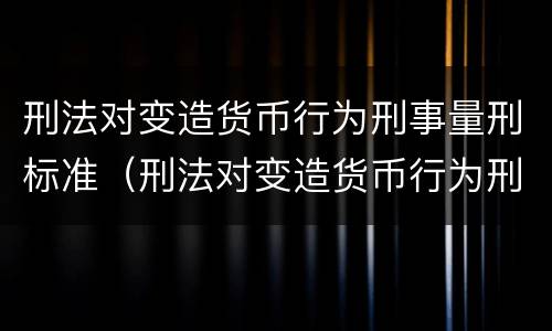 刑法对变造货币行为刑事量刑标准（刑法对变造货币行为刑事量刑标准是多少）