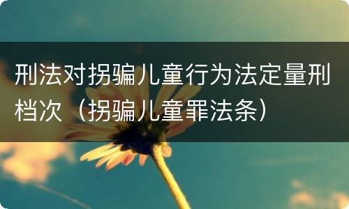 刑法对拐骗儿童行为法定量刑档次（拐骗儿童罪法条）