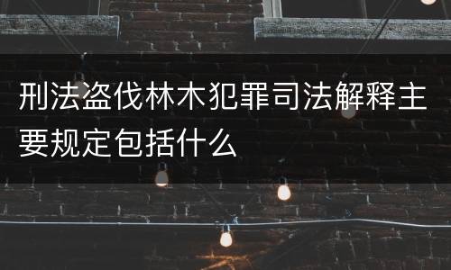 刑法盗伐林木犯罪司法解释主要规定包括什么