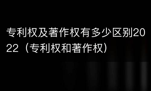 专利权及著作权有多少区别2022（专利权和著作权）