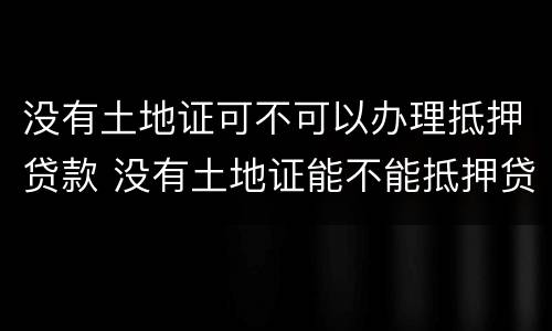 没有土地证可不可以办理抵押贷款 没有土地证能不能抵押贷款