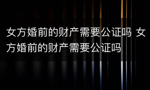 女方婚前的财产需要公证吗 女方婚前的财产需要公证吗