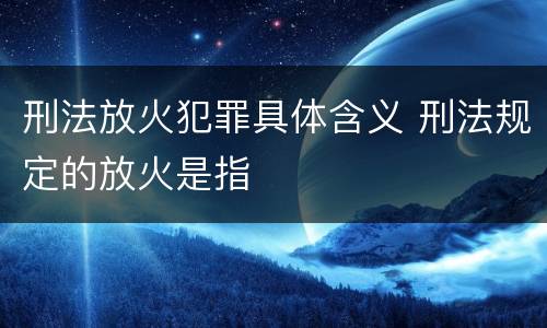 刑法放火犯罪具体含义 刑法规定的放火是指