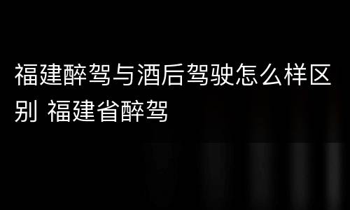 福建醉驾与酒后驾驶怎么样区别 福建省醉驾
