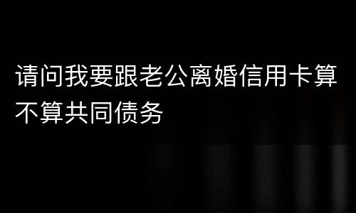 请问我要跟老公离婚信用卡算不算共同债务