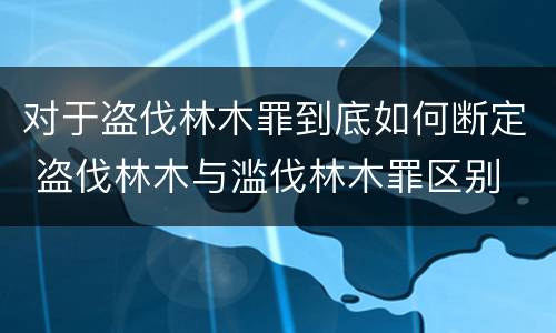 对于盗伐林木罪到底如何断定 盗伐林木与滥伐林木罪区别