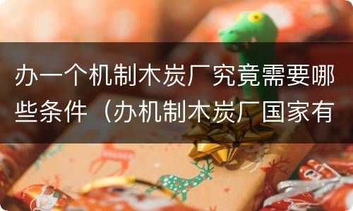办一个机制木炭厂究竟需要哪些条件（办机制木炭厂国家有政策吗）