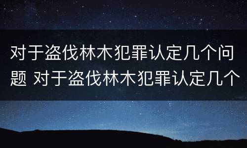 对于盗伐林木犯罪认定几个问题 对于盗伐林木犯罪认定几个问题怎么处理