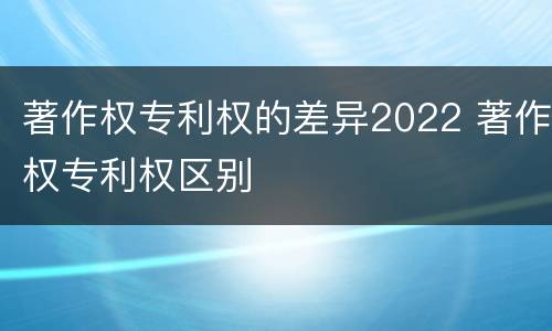 著作权专利权的差异2022 著作权专利权区别