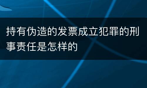 持有伪造的发票成立犯罪的刑事责任是怎样的