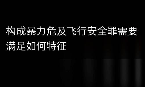 构成暴力危及飞行安全罪需要满足如何特征