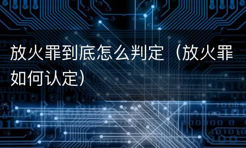 放火罪到底怎么判定（放火罪如何认定）