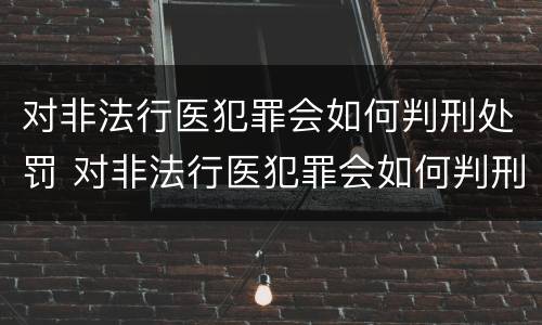 对非法行医犯罪会如何判刑处罚 对非法行医犯罪会如何判刑处罚呢