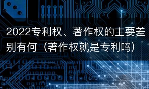 2022专利权、著作权的主要差别有何（著作权就是专利吗）