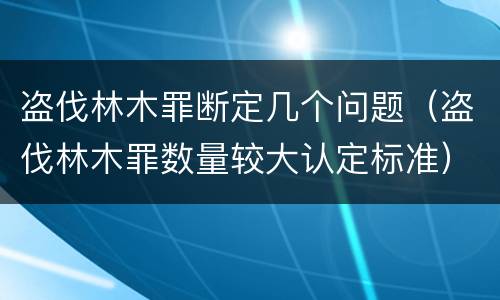 盗伐林木罪断定几个问题（盗伐林木罪数量较大认定标准）