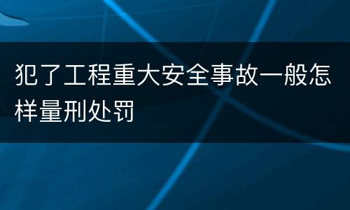 犯了工程重大安全事故一般怎样量刑处罚