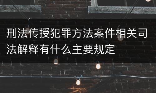 刑法传授犯罪方法案件相关司法解释有什么主要规定