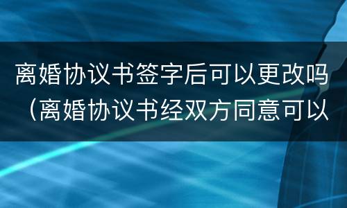 离婚协议书签字后可以更改吗（离婚协议书经双方同意可以更改吗）