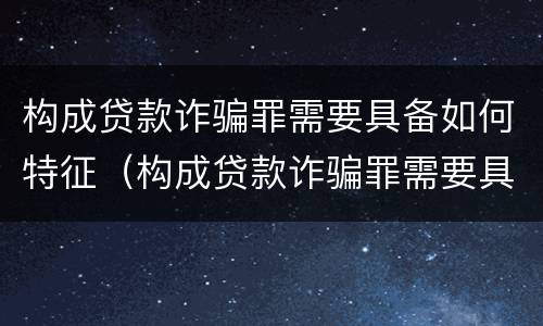 构成贷款诈骗罪需要具备如何特征（构成贷款诈骗罪需要具备如何特征条件）