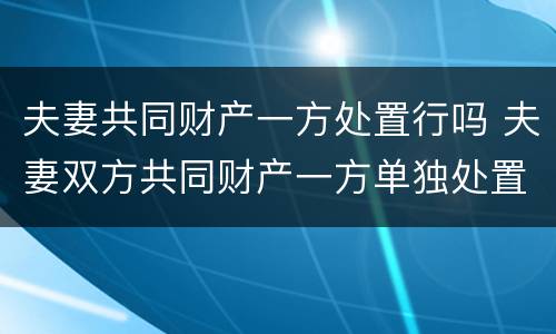 夫妻共同财产一方处置行吗 夫妻双方共同财产一方单独处置 合同有效吗