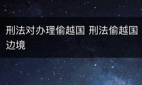 刑法对办理偷越国 刑法偷越国边境