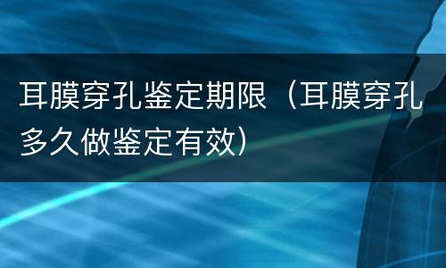 耳膜穿孔鉴定期限（耳膜穿孔多久做鉴定有效）