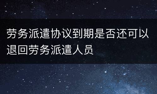 劳务派遣协议到期是否还可以退回劳务派遣人员